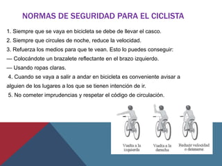 NORMAS DE SEGURIDAD PARA EL CICLISTA
1. Siempre que se vaya en bicicleta se debe de llevar el casco.
2. Siempre que circules de noche, reduce la velocidad.
3. Refuerza los medios para que te vean. Esto lo puedes conseguir:
— Colocándote un brazalete reflectante en el brazo izquierdo.
— Usando ropas claras.
4. Cuando se vaya a salir a andar en bicicleta es conveniente avisar a
alguien de los lugares a los que se tienen intención de ir.
5. No cometer imprudencias y respetar el código de circulación.
 