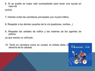 6. Si se puede es mejor salir acompañado para tener una ayuda en
caso de
avería.
7. Intentar evitar las carreteras principales con mucho tráfico.
8. Respetar a los demás usuarios de la vía (peatones, coches...)
9. Respetar las señales de trafico y las ordenes de los agentes de
policía,
ya que somos un vehículo.
10. Tanto en carretera como en ciudad, el ciclista debe circular por la
derecha de la calzada.
 
