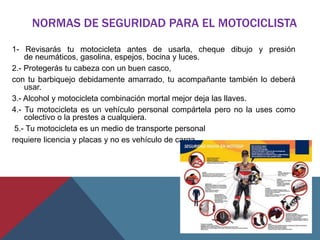 NORMAS DE SEGURIDAD PARA EL MOTOCICLISTA
1- Revisarás tu motocicleta antes de usarla, cheque dibujo y presión
de neumáticos, gasolina, espejos, bocina y luces.
2.- Protegerás tu cabeza con un buen casco,
con tu barbiquejo debidamente amarrado, tu acompañante también lo deberá
usar.
3.- Alcohol y motocicleta combinación mortal mejor deja las llaves.
4.- Tu motocicleta es un vehículo personal compártela pero no la uses como
colectivo o la prestes a cualquiera.
5.- Tu motocicleta es un medio de transporte personal
requiere licencia y placas y no es vehículo de carga.
 