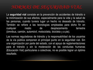 NORMAS DE SEGURIDAD VIAL
La seguridad vial consiste en la prevención de accidentes de tránsito o
la minimización de sus efectos, especialmente para la vida y la salud de
las personas, cuando tuviera lugar un hecho no deseado de tránsito.
También se refiere a las tecnologías empleadas para dicho fin en
cualquier medio de desplazamiento terrestre
(ómnibus, camión, automóvil, motocicleta, bicicleta y a pie).
Las normas reguladoras de tránsito y la responsabilidad de los usuarios
de la vía pública componen el principal punto en la seguridad vial. Sin
una organización por parte del estado, con el apoyo de reglamentaciones
para el tránsito y sin la moderación de las conductas humanas
(Educación Vial) particulares o colectivas, no es posible lograr un óptimo
resultado.
 