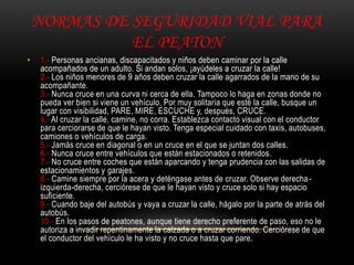 NORMAS DE SEGURIDAD VIAL PARA
EL PEATON
• 1.- Personas ancianas, discapacitados y niños deben caminar por la calle
acompañados de un adulto. Si andan solos, ¡ayúdeles a cruzar la calle!
2.- Los niños menores de 9 años deben cruzar la calle agarrados de la mano de su
acompañante.
3.- Nunca cruce en una curva ni cerca de ella. Tampoco lo haga en zonas donde no
pueda ver bien si viene un vehículo. Por muy solitaria que esté la calle, busque un
lugar con visibilidad, PARE, MIRE, ESCUCHE y, después, CRUCE.
4.- Al cruzar la calle, camine, no corra. Establezca contacto visual con el conductor
para cerciorarse de que le hayan visto. Tenga especial cuidado con taxis, autobuses,
camiones o vehículos de carga.
5.- Jamás cruce en diagonal o en un cruce en el que se juntan dos calles.
6.- Nunca cruce entre vehículos que están estacionados o retenidos.
7.- No cruce entre coches que están aparcando y tenga prudencia con las salidas de
estacionamientos y garajes.
8.- Camine siempre por la acera y deténgase antes de cruzar. Observe derecha-
izquierda-derecha, cerciórese de que le hayan visto y cruce solo si hay espacio
suficiente.
9.- Cuando baje del autobús y vaya a cruzar la calle, hágalo por la parte de atrás del
autobús.
10.- En los pasos de peatones, aunque tiene derecho preferente de paso, eso no le
autoriza a invadir repentinamente la calzada o a cruzar corriendo. Cerciórese de que
el conductor del vehículo le ha visto y no cruce hasta que pare.
 