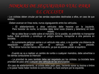 NORMAS DE SEGURIDAD VIAL PARA
EL CICLISTA
- Los ciclistas deben circular por las sendas especiales destinadas a ellos, en caso de que
existan.
-Deben avanzar en línea recta, nunca zigzagueando entre los vehículos.
- El adelantamiento a otros vehículos debe hacerse por la izquierda.
Para transitar de noche, la bicicleta debe tener luces (trasera y delantera) en buen
estado.
- No se debe llevar a nadie sobre el manubrio. En lo posible, es preferible no transportar
bultos. Está prohibido y constituye un peligro extremo, transportar a otra persona en
bicicleta.
- Es sumamente peligroso asirse a un vehículo más veloz, o no guardar una distancia de
separación prudencial con el vehículo que le precede.
- No retirar nunca las manos del manubrio, ya que es posible perder el equilibrio
-Cuando se va a realizar un cambio de rumbo o cualquier maniobra, debe advertirse a
los demás conductores la intención
- La prioridad de paso también debe ser respetada por los ciclistas. La bicicleta tiene
prioridad de paso ante cualquier otro vehículo en las encrucijadas
-En caso de adelantamiento, el ciclista debe pedir paso, haciendo sonar su bocina o timbre
y no pasar hasta haber recibido la conformidad. Lo hará siempre por la izquierda.
 