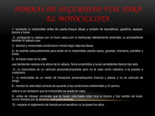 NORMAS DE SEGURIDAD VIAL PARA
EL MOTOCICLISTA
1- revisarás tu motocicleta antes de usarla,cheque dibujo y presión de neumáticos, gasolina, espejos,
bocina y luces.
2.- protegerás tu cabeza con un buen casco,con tu barbiquejo debidamente amarrado, tu acompañante
también lo deberá usar.
3.- alcohol y motocicleta combinacion mortal mejor deja las llaves.
4.- te vestirás adecuadamente para andar en tu motocicleta usando casco, guantes, chamarra, pantalón y
botas.
5.- te haras notar en la calle
usa banderola naranja a la altura de la cabeza, faros encendidos y luces centellantes blanca tipo leds.
6.- tu motocicleta es un vehiculo personalcompartela pero no la uses como colectivo o la prestes a
cualquiera.
7.- tu motocicleta es un medio de transporte personalrequiere licencia y placas y no es vehículo de
carga.
8.- manten la velocidad correcta de acuerdo a las condiciones ambientales y el camino,
valora si es necesario que la motocicleta se quede en casa.
9.- antes de rebasar cerciorate que te hayan visto,haste notar toca la bocina y haz cambio de luces,
nunca rebases por la derecha intempestivamente.
10.- respete el reglamento de transito,en el semáforo no te pases los altos.
 