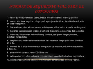NORMAS DE SEGURIDAD VIAL PARA EL
CONDUCTOR
1.- revise su vehículo antes de usarlo, cheque presión de llantas, niveles y gasolina.
2.- use su cinturón de seguridad y haga que los pasajeros lo utilicen, los niñosdeben ir atrás
en sillas de seguridad.
3.- deje sus llaves, si va a tomar bebidas embriagantes, utilice taxis o al conductor designado.
4.- mantenga su distancia con relación al vehículo de adelante, aplique regla de3 segundos.
5.- reduzca su velocidad en intersecciones y cruceros, vea que no vengan peatones,
ciclistas y motociclistas.
6.- sea previsible, avise o señale antes lo que va a hacer con tiempo y use luces prendidas
en el día.
7.- menores de 18 años deben manejar acompañado de un adulto, evitando manejar solos
o de noche.
8.- evite conducir cansado y entre 02-05 hrs a.m.
9.- evite conducir con niños en brazos, con mascotas o contestando el celular, mejor oríllese.
10.-si está emocionalmente alterado, evite manejar o contrólese sea prudente y cortés.
 