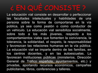 ¿ EN QUÈ CONSISTE ?
La educación vial consiste en desarrollar o perfeccionar
las facultades intelectuales y habilidades de una
persona sobre la forma de comportarse en la vía
pública, ya sea como peatón o como conductor de
un vehículo. La educación vial sensibiliza socialmente,
sobre todo a los más jóvenes, respecto a los
comportamientos viales que fomenten la convivencia, la
tolerancia, la solidaridad, el respeto, la responsabilidad
y favorezcan las relaciones humanas en la vía pública.
La educación vial se imparte dentro de las familias, en
los centros docentes, y en las autoescuelas. La
favorecen instituciones públicas (ministerios, Dirección
General de Tráfico española, ayuntamientos, etc.) y
privadas, aportando recursos económicos, campañas
publicitarias, libros, conferencias y talleres.
 