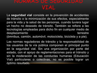 NORMAS DE SEGURIDAD
VIAL
La seguridad vial consiste en la prevención de accidentes
de tránsito o la minimización de sus efectos, especialmente
para la vida y la salud de las personas, cuando tuviera lugar
un hecho no deseado de tránsito. También se refiere a las
tecnologías empleadas para dicho fin en cualquier medio de
desplazamiento terrestre
(ómnibus, camión, automóvil, motocicleta, bicicleta y a pie).
Las normas reguladoras de tránsito y la responsabilidad de
los usuarios de la vía pública componen el principal punto
en la seguridad vial. Sin una organización por parte del
estado, con el apoyo de reglamentaciones para el tránsito y
sin la moderación de las conductas humanas (Educación
Vial) particulares o colectivas, no es posible lograr un
óptimo resultado.
 