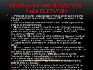 NORMAS DE SEGURIDAD VIAL
PARA EL PEATON
• 1.- Personas ancianas, discapacitados y niños deben caminar por la
calle acompañados de un adulto. Si andan solos, ¡ayúdeles a cruzar
la calle!
2.- Los niños menores de 9 años deben cruzar la calle agarrados de
la mano de su acompañante.
3.- Nunca cruce en una curva ni cerca de ella. Tampoco lo haga en
zonas donde no pueda ver bien si viene un vehículo. Por muy solitaria
que esté la calle, busque un lugar con visibilidad, PARE, MIRE,
ESCUCHE y, después, CRUCE.
4.- Al cruzar la calle, camine, no corra. Establezca contacto visual con
el conductor para cerciorarse de que le hayan visto. Tenga especial
cuidado con taxis, autobuses, camiones o vehículos de carga.
5.- Jamás cruce en diagonal o en un cruce en el que se juntan dos
calles.
6.- Nunca cruce entre vehículos que están estacionados o retenidos.
7.- No cruce entre coches que están aparcando y tenga prudencia con
las salidas de estacionamientos y garajes.
8.- Camine siempre por la acera y deténgase antes de cruzar.
Observe derecha-izquierda-derecha, cerciórese de que le hayan visto
y cruce solo si hay espacio suficiente.
9.- Cuando baje del autobús y vaya a cruzar la calle, hágalo por la
parte de atrás del autobús.
10.- En los pasos de peatones, aunque tiene derecho preferente de
paso, eso no le autoriza a invadir repentinamente la calzada o a
 
