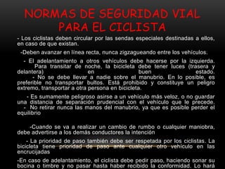 NORMAS DE SEGURIDAD VIAL
PARA EL CICLISTA
- Los ciclistas deben circular por las sendas especiales destinadas a ellos,
en caso de que existan.
-Deben avanzar en línea recta, nunca zigzagueando entre los vehículos.
- El adelantamiento a otros vehículos debe hacerse por la izquierda.
Para transitar de noche, la bicicleta debe tener luces (trasera y
delantera) en buen estado.
- No se debe llevar a nadie sobre el manubrio. En lo posible, es
preferible no transportar bultos. Está prohibido y constituye un peligro
extremo, transportar a otra persona en bicicleta.
- Es sumamente peligroso asirse a un vehículo más veloz, o no guardar
una distancia de separación prudencial con el vehículo que le precede.
- No retirar nunca las manos del manubrio, ya que es posible perder el
equilibrio
-Cuando se va a realizar un cambio de rumbo o cualquier maniobra,
debe advertirse a los demás conductores la intención
- La prioridad de paso también debe ser respetada por los ciclistas. La
bicicleta tiene prioridad de paso ante cualquier otro vehículo en las
encrucijadas
-En caso de adelantamiento, el ciclista debe pedir paso, haciendo sonar su
bocina o timbre y no pasar hasta haber recibido la conformidad. Lo hará
 