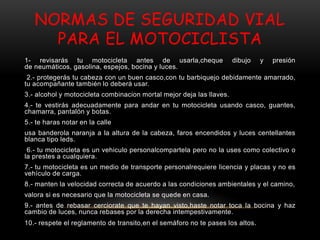 NORMAS DE SEGURIDAD VIAL
PARA EL MOTOCICLISTA
1- revisarás tu motocicleta antes de usarla,cheque dibujo y presión
de neumáticos, gasolina, espejos, bocina y luces.
2.- protegerás tu cabeza con un buen casco,con tu barbiquejo debidamente amarrado,
tu acompañante también lo deberá usar.
3.- alcohol y motocicleta combinacion mortal mejor deja las llaves.
4.- te vestirás adecuadamente para andar en tu motocicleta usando casco, guantes,
chamarra, pantalón y botas.
5.- te haras notar en la calle
usa banderola naranja a la altura de la cabeza, faros encendidos y luces centellantes
blanca tipo leds.
6.- tu motocicleta es un vehiculo personalcompartela pero no la uses como colectivo o
la prestes a cualquiera.
7.- tu motocicleta es un medio de transporte personalrequiere licencia y placas y no es
vehículo de carga.
8.- manten la velocidad correcta de acuerdo a las condiciones ambientales y el camino,
valora si es necesario que la motocicleta se quede en casa.
9.- antes de rebasar cerciorate que te hayan visto,haste notar toca la bocina y haz
cambio de luces, nunca rebases por la derecha intempestivamente.
10.- respete el reglamento de transito,en el semáforo no te pases los altos.
 