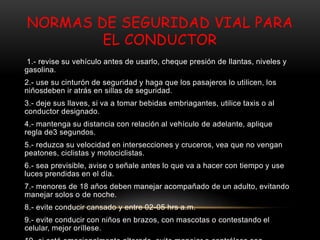 NORMAS DE SEGURIDAD VIAL PARA
EL CONDUCTOR
1.- revise su vehículo antes de usarlo, cheque presión de llantas, niveles y
gasolina.
2.- use su cinturón de seguridad y haga que los pasajeros lo utilicen, los
niñosdeben ir atrás en sillas de seguridad.
3.- deje sus llaves, si va a tomar bebidas embriagantes, utilice taxis o al
conductor designado.
4.- mantenga su distancia con relación al vehículo de adelante, aplique
regla de3 segundos.
5.- reduzca su velocidad en intersecciones y cruceros, vea que no vengan
peatones, ciclistas y motociclistas.
6.- sea previsible, avise o señale antes lo que va a hacer con tiempo y use
luces prendidas en el día.
7.- menores de 18 años deben manejar acompañado de un adulto, evitando
manejar solos o de noche.
8.- evite conducir cansado y entre 02-05 hrs a.m.
9.- evite conducir con niños en brazos, con mascotas o contestando el
celular, mejor oríllese.
 