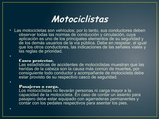 Motociclistas
• Las motocicletas son vehículos; por lo tanto, sus conductores deben
observar todas las normas de conducción y circulación, cuya
aplicación es uno de los principales elementos de su seguridad y
de los demás usuarios de la vía pública. Debe en respetar, al igual
que los otros conductores, las indicaciones de las señales viales y
las reglas de prioridad.
•
Casco protector.
Las estadísticas de accidentes de motociclistas muestran que las
heridas de la cabeza son la causa más común de muertes, por
consiguiente todo conductor y acompañante de motocicleta debe
estar provisto de su respectivo casco de seguridad.
•
Pasajeros o carga.
Los motociclistas no llevarán personas ni carga mayor a la
capacidad de la motocicleta. En caso de contar un asiento para
pasajero debe estar equipado con agarraderas permanentes y
contar con los pedales respectivos para asentar los pies.
•
 