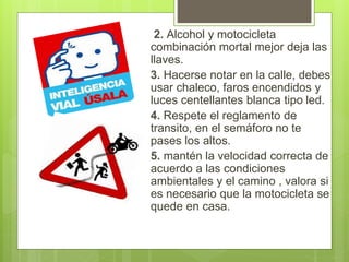 2. Alcohol y motocicleta
combinación mortal mejor deja las
llaves.
3. Hacerse notar en la calle, debes
usar chaleco, faros encendidos y
luces centellantes blanca tipo led.
4. Respete el reglamento de
transito, en el semáforo no te
pases los altos.
5. mantén la velocidad correcta de
acuerdo a las condiciones
ambientales y el camino , valora si
es necesario que la motocicleta se
quede en casa.
 
