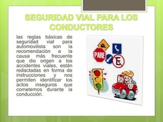 las reglas básicas de
seguridad vial para
automovilista son la
recomendación a la
causa más frecuente
que dio origen a los
accidentes viales, están
redactadas en forma de
instrucciones y nos
permiten identificar los
actos inseguros que
cometemos durante la
conducción.
 