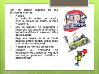 Ten en cuenta algunas de las
siguientes normas:
1. Revise
su vehículo antes de usarlo,
cheque presión de llantas, niveles
y gasolina.
2. use su cinturón de seguridad y
haga que los pasajeros lo utilicen,
los niños deben ir atrás en sillas
de seguridad.
3. deje sus llaves, si va a tomar
bebidas embriagantes, utilice taxis
o al conductor designado.
4. Respete las normas de tránsito.
5. reduzca su velocidad en
intersecciones y cruceros, vea que
no vengan peatones, ciclistas y
motociclistas.
 