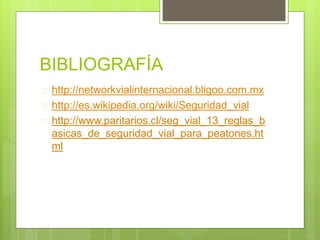 BIBLIOGRAFÍA
 http://networkvialinternacional.bligoo.com.mx
 http://es.wikipedia.org/wiki/Seguridad_vial
 http://www.paritarios.cl/seg_vial_13_reglas_b
asicas_de_seguridad_vial_para_peatones.ht
ml
 
