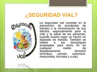 ¿SEGURIDAD VIAL?
La seguridad vial consiste en la
prevención de accidentes de
tránsito o la minimización de sus
efectos, especialmente para la
vida y la salud de las personas,
cuando tuviera lugar un hecho no
deseado de tránsito. También se
refiere a las tecnologías
empleadas para dicho fin en
cualquier medio de
desplazamiento terrestre
(ómnibus, camión, automóvil,
motocicleta, bicicleta y a pie).
 