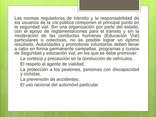 Las normas reguladoras de tránsito y la responsabilidad de
los usuarios de la vía pública componen el principal punto en
la seguridad vial. Sin una organización por parte del estado,
con el apoyo de reglamentaciones para el tránsito y sin la
moderación de las conductas humanas (Educación Vial)
particulares o colectivas, no es posible lograr un óptimo
resultado. Autoridades y promotores voluntarios deben llevar
a cabo en forma permanente campañas, programas y cursos
de Seguridad y educación vial, en los que se debe promover:
 La cortesía y precaución en la conducción de vehículos.
 El respeto al agente de vialidad.
 La protección a los peatones, personas con discapacidad
y ciclistas.
 La prevención de accidentes.
 El uso racional del automóvil particular.
 