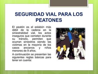 SEGURIDAD VIAL PARA LOS
PEATONES
El peatón es el eslabón más
débil de la cadena en la
siniestralidad vial, los actos
inseguros que cometen durante
su tránsito, permiten que
ocurran siniestros siendo las
victimas en la mayoría de los
casos ancianos y niños
menores de 9 años.
A continuación se presentan las
siguientes reglas básicas para
tener en cuenta:
 