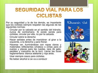 Por su seguridad y la de los demás, es importante
que los ciclistas siempre respeten las algunas de las
siguientes normas:
 Circular por la calzada en el sentido del tránsito,
nunca de contramano. Si existe senda para
ciclistas, circular por ella, no por la calzada.
 Circular sobre la derecha
 Hacer señales antes de maniobrar: al girar a la
izquierda, a la derecha y para frenar.
 Hacerse ver, iluminándose con ropas claras y
materiales reflectantes (chaleco o cintas para el
cuerpo y placas para las ruedas, ojos de gato,
pedales y manubrio de la bici). Llevar las luces
reglamentaria: blanca adelante y roja atrás.
 Usar siempre casco para ciclistas.
 No beber alcohol si se va a conducir
 
