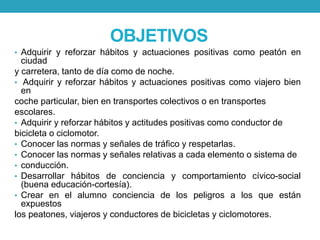 OBJETIVOS
• Adquirir y reforzar hábitos y actuaciones positivas como peatón en
ciudad
y carretera, tanto de día como de noche.
• Adquirir y reforzar hábitos y actuaciones positivas como viajero bien
en
coche particular, bien en transportes colectivos o en transportes
escolares.
• Adquirir y reforzar hábitos y actitudes positivas como conductor de
bicicleta o ciclomotor.
• Conocer las normas y señales de tráfico y respetarlas.
• Conocer las normas y señales relativas a cada elemento o sistema de
• conducción.
• Desarrollar hábitos de conciencia y comportamiento cívico-social
(buena educación-cortesía).
• Crear en el alumno conciencia de los peligros a los que están
expuestos
los peatones, viajeros y conductores de bicicletas y ciclomotores.
 