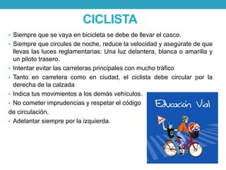 CICLISTA
• Siempre que se vaya en bicicleta se debe de llevar el casco.
• Siempre que circules de noche, reduce la velocidad y asegúrate de que
llevas las luces reglamentarias: Una luz delantera, blanca o amarilla y
un piloto trasero.
• Intentar evitar las carreteras principales con mucho tráfico
• Tanto en carretera como en ciudad, el ciclista debe circular por la
derecha de la calzada
• Indica tus movimientos a los demás vehículos.
• No cometer imprudencias y respetar el código
de circulación.
• Adelantar siempre por la izquierda.
 