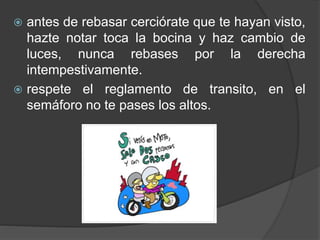  antes de rebasar cerciórate que te hayan visto,
hazte notar toca la bocina y haz cambio de
luces, nunca rebases por la derecha
intempestivamente.
 respete el reglamento de transito, en el
semáforo no te pases los altos.
 