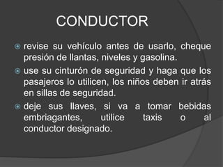 CONDUCTOR
 revise su vehículo antes de usarlo, cheque
presión de llantas, niveles y gasolina.
 use su cinturón de seguridad y haga que los
pasajeros lo utilicen, los niños deben ir atrás
en sillas de seguridad.
 deje sus llaves, si va a tomar bebidas
embriagantes, utilice taxis o al
conductor designado.
 