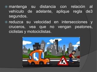  mantenga su distancia con relación al
vehículo de adelante, aplique regla de3
segundos.
 reduzca su velocidad en intersecciones y
cruceros, vea que no vengan peatones,
ciclistas y motociclistas.
 
