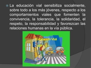  La educación vial sensibiliza socialmente,
sobre todo a los más jóvenes, respecto a los
comportamientos viales que fomenten la
convivencia, la tolerancia, la solidaridad, el
respeto, la responsabilidad y favorezcan las
relaciones humanas en la vía pública.
 