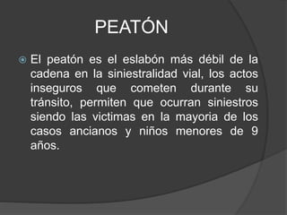 PEATÓN
 El peatón es el eslabón más débil de la
cadena en la siniestralidad vial, los actos
inseguros que cometen durante su
tránsito, permiten que ocurran siniestros
siendo las victimas en la mayoria de los
casos ancianos y niños menores de 9
años.
 