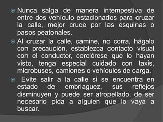  Nunca salga de manera intempestiva de
entre dos vehículo estacionados para cruzar
la calle, mejor cruce por las esquinas o
pasos peatonales.
 Al cruzar la calle, camine, no corra, hágalo
con precaución, establezca contacto visual
con el conductor, cerciórese que lo hayan
visto, tenga especial cuidado con taxis,
microbuses, camiones o vehículos de carga.
 Evite salir a la calle si se encuentra en
estado de embriaguez, sus reflejos
disminuyen y puede ser atropellado, de ser
necesario pida a alguien que lo vaya a
buscar.
 