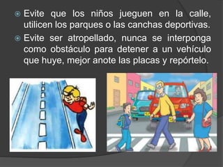  Evite que los niños jueguen en la calle,
utilicen los parques o las canchas deportivas.
 Evite ser atropellado, nunca se interponga
como obstáculo para detener a un vehículo
que huye, mejor anote las placas y repórtelo.
 