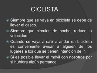CICLISTA
 Siempre que se vaya en bicicleta se debe de
llevar el casco.
 Siempre que circules de noche, reduce la
velocidad.
 Cuando se vaya a salir a andar en bicicleta
es conveniente avisar a alguien de los
lugares a los que se tienen intención de ir.
 Si es posible llevar el móvil con nosotros por
si hubiera algún percance.
 