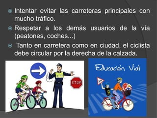  Intentar evitar las carreteras principales con
mucho tráfico.
 Respetar a los demás usuarios de la vía
(peatones, coches...)
 Tanto en carretera como en ciudad, el ciclista
debe circular por la derecha de la calzada.
 