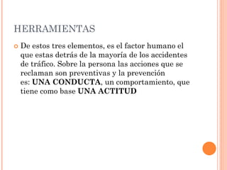 HERRAMIENTAS
 De estos tres elementos, es el factor humano el
que estas detrás de la mayoría de los accidentes
de tráfico. Sobre la persona las acciones que se
reclaman son preventivas y la prevención
es: UNA CONDUCTA, un comportamiento, que
tiene como base UNA ACTITUD
 