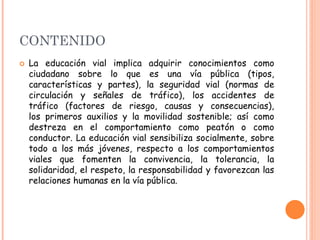 CONTENIDO
 La educación vial implica adquirir conocimientos como
ciudadano sobre lo que es una vía pública (tipos,
características y partes), la seguridad vial (normas de
circulación y señales de tráfico), los accidentes de
tráfico (factores de riesgo, causas y consecuencias),
los primeros auxilios y la movilidad sostenible; así como
destreza en el comportamiento como peatón o como
conductor. La educación vial sensibiliza socialmente, sobre
todo a los más jóvenes, respecto a los comportamientos
viales que fomenten la convivencia, la tolerancia, la
solidaridad, el respeto, la responsabilidad y favorezcan las
relaciones humanas en la vía pública.
 