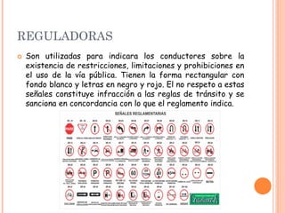 REGULADORAS
 Son utilizadas para indicara los conductores sobre la
existencia de restricciones, limitaciones y prohibiciones en
el uso de la vía pública. Tienen la forma rectangular con
fondo blanco y letras en negro y rojo. El no respeto a estas
señales constituye infracción a las reglas de tránsito y se
sanciona en concordancia con lo que el reglamento indica.
 