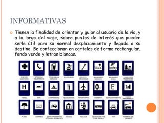 INFORMATIVAS
 Tienen la finalidad de orientar y guiar al usuario de la vía, y
a lo largo del viaje, sobre puntos de interés que pueden
serle útil para su normal desplazamiento y llegada a su
destino. Se confeccionan en carteles de forma rectangular,
fondo verde y letras blancas.
 