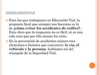 HERRAMIENTAS
 Para los que trabajamos en Educación Vial, la
pregunta final que siempre nos hacemos es la
de ¿cómo evitar los accidentes de tráfico?.
Esta claro que la respuesta no es fácil, ni es una
sola cosa que por ella misma los evite.
 En la prevención de accidentes existen tres
elementos o factores que concurren: la vía, el
vehículo y la persona, hablamos así del
triangulo de la Seguridad Vial.
 
