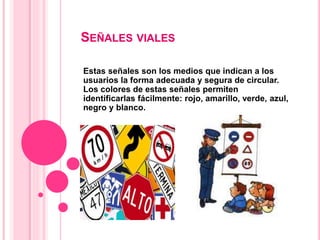 SEÑALES VIALES
Estas señales son los medios que indican a los
usuarios la forma adecuada y segura de circular.
Los colores de estas señales permiten
identificarlas fácilmente: rojo, amarillo, verde, azul,
negro y blanco.
 