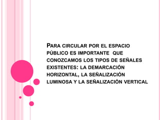 PARA CIRCULAR POR EL ESPACIO
PÚBLICO ES IMPORTANTE QUE
CONOZCAMOS LOS TIPOS DE SEÑALES
EXISTENTES: LA DEMARCACIÓN
HORIZONTAL, LA SEÑALIZACIÓN
LUMINOSA Y LA SEÑALIZACIÓN VERTICAL
 