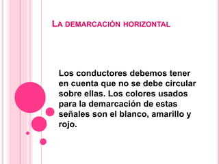 LA DEMARCACIÓN HORIZONTAL
Los conductores debemos tener
en cuenta que no se debe circular
sobre ellas. Los colores usados
para la demarcación de estas
señales son el blanco, amarillo y
rojo.
 