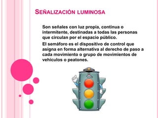 SEÑALIZACIÓN LUMINOSA
Son señales con luz propia, continua o
intermitente, destinadas a todas las personas
que circulan por el espacio público.
El semáforo es el dispositivo de control que
asigna en forma alternativa al derecho de paso a
cada movimiento o grupo de movimientos de
vehículos o peatones.
 
