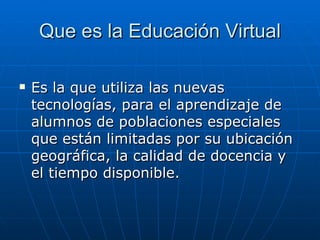 Que es la Educación Virtual Es la que utiliza las nuevas tecnologías, para el aprendizaje de alumnos de poblaciones especiales que están limitadas por su ubicación geográfica, la calidad de docencia y el tiempo disponible. 