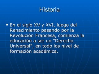 Historia En el siglo XV y XVI, luego del Renacimiento pasando por la Revolución Francesa, comienza la educación a ser un "Derecho Universal", en todo los nivel de formación académica. 