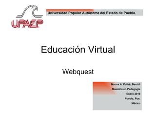 Educación Virtual Webquest Norma A. Pulido Berridi Maestría en Pedagogía Enero 2010 Puebla, Pue. México Universidad Popular Autónoma del Estado de Puebla . 