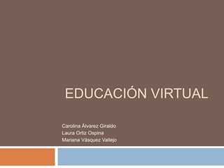 Educación Virtual Carolina Álvarez Giraldo Laura Ortiz Ospina Mariana Vásquez Vallejo 