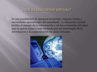 ¿QUÉ ES EDUCACIÓN VIRTUAL?Es una posibilidad de ajustarse en tiempo, espacio, forma y necesidades aprendizajes del estudiante. La educación virtual facilita el manejo de la información y de los contenidos del tema que se quiere tratar y está mediada por las tecnologías de la información y la comunicación en aulas virtuales.