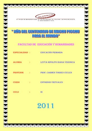 FACULTAD DE EDUCACIÓN Y HUMANIDADES

ESPECIALIDAD :    EDUCACIÓN PRIMARIA



ALUMNA       :    LEYVA HIPOLITO DIANA VERONICA



PROFESOR     :    Prof. CARMEN TORRES ceclen



CURSO        :    ENTORNOS VIRTUALES



CICLO        :    III




                 2011
 