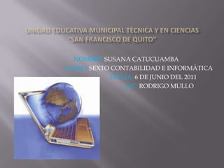 UNIDAD EDUCATIVA MUNICIPAL TÈCNICA Y EN CIENCIAS“SAN FRANCISCO DE QUITO” NOMBRE: SUSANA CATUCUAMBA                 CURSO: SEXTOCONTABILIDAD E INFORMÀTICA                                    FECHA: 6 DE JUNIO DEL 2011                                            LIC: RODRIGO MULLO 